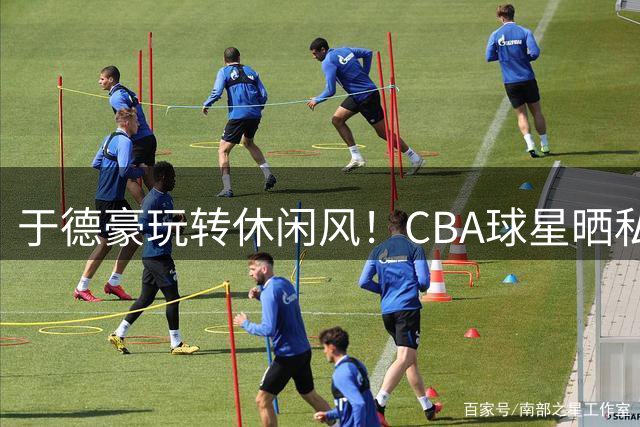 于德豪玩转休闲风！CBA球星晒私服日常引发球迷热议