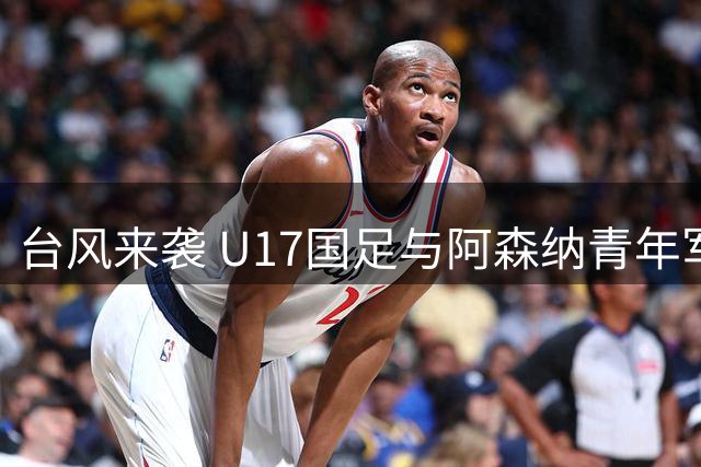 台风来袭 U17国足与阿森纳青年军决赛取消 共享冠军殊荣