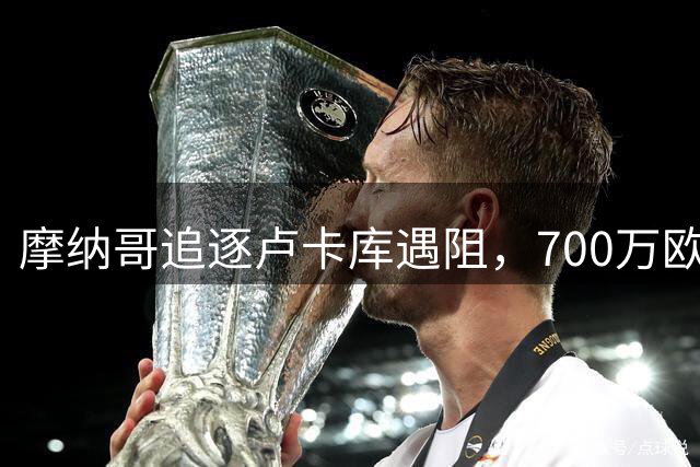 摩纳哥追逐卢卡库遇阻，700万欧年薪成转会关键难题