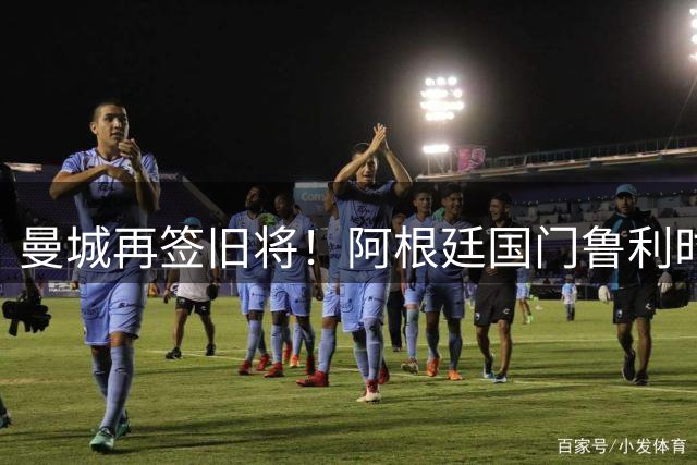 曼城再签旧将！阿根廷国门鲁利时隔十年重返伊蒂哈德