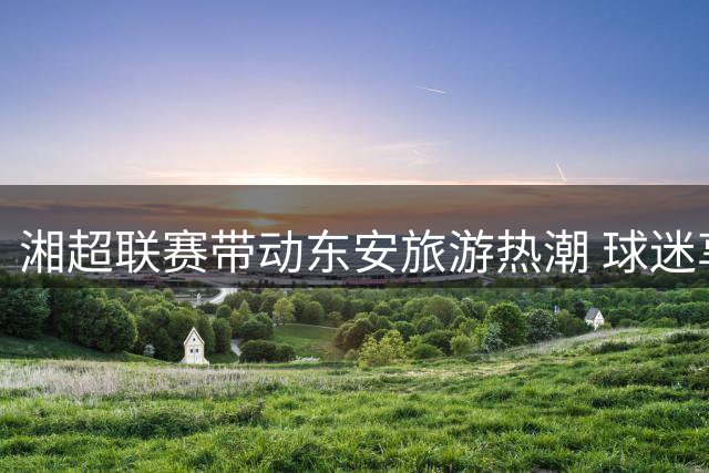 湘超联赛带动东安旅游热潮 球迷享多重优惠福利