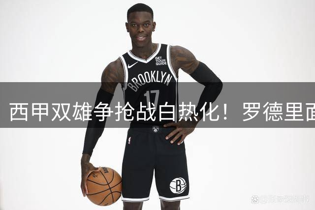 西甲双雄争抢战白热化！罗德里面临职业生涯关键抉择