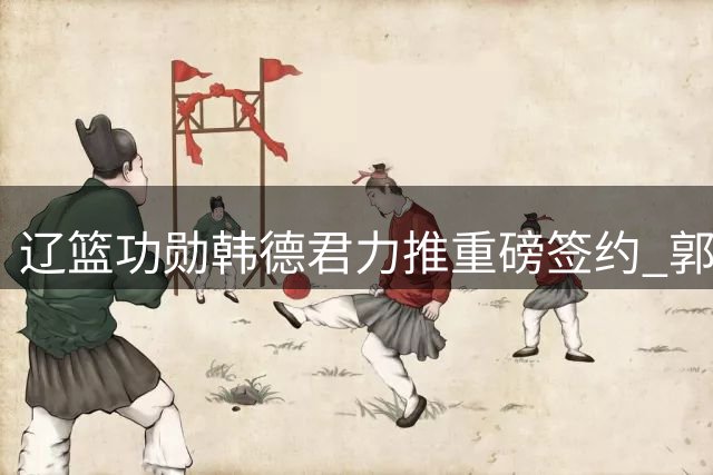 辽篮功勋韩德君力推重磅签约 郭艾伦落叶归根签老将合约